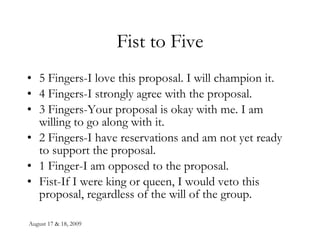 Fist to Five 5 Fingers-I love this proposal. I will champion it. 4 Fingers-I strongly agree with the proposal. 3 Fingers-Your proposal is okay with me. I am willing to go along with it. 2 Fingers-I have reservations and am not yet ready to support the proposal. 1 Finger-I am opposed to the proposal. Fist-If I were king or queen, I would veto this proposal, regardless of the will of the group. 