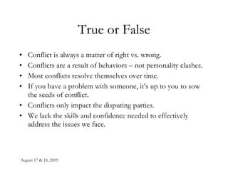 August 17 & 18, 2009 True or False Conflict is always a matter of right vs. wrong. Conflicts are a result of behaviors – not personality clashes. Most conflicts resolve themselves over time. If you have a problem with someone, it’s up to you to sow the seeds of conflict. Conflicts only impact the disputing parties. We lack the skills and confidence needed to effectively address the issues we face. 