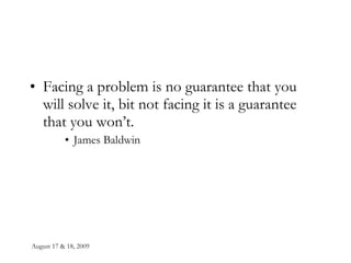 August 17 & 18, 2009 Facing a problem is no guarantee that you will solve it, bit not facing it is a guarantee that you won’t. James Baldwin 