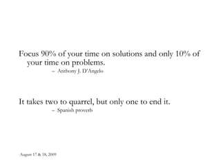 August 17 & 18, 2009 Focus 90% of your time on solutions and only 10% of your time on problems. Anthony J. D’Angelo It takes two to quarrel, but only one to end it. Spanish proverb 