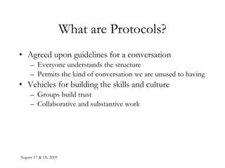 August 17 & 18, 2009 What are Protocols? Agreed upon guidelines for a conversation Everyone understands the structure Permits the kind of conversation we are unused to having Vehicles for building the skills and culture Groups build trust Collaborative and substantive work 
