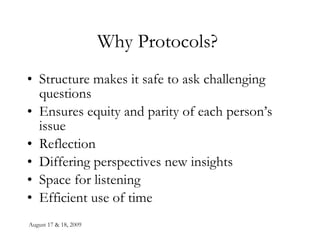 August 17 & 18, 2009 Why Protocols?  Structure makes it safe to ask challenging questions Ensures equity and parity of each person’s issue Reflection Differing perspectives new insights Space for listening Efficient use of time 