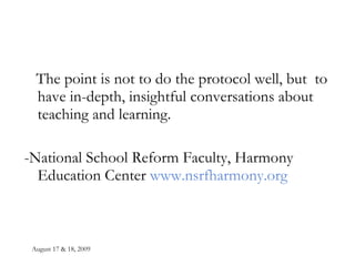 August 17 & 18, 2009 The point is not to do the protocol well, but  to have in-depth, insightful conversations about teaching and learning. -National School Reform Faculty, Harmony Education Center  www.nsrfharmony.org 