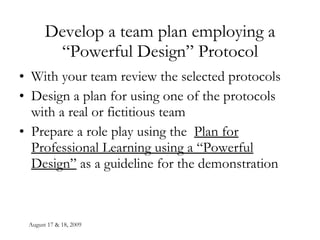 August 17 & 18, 2009 Develop a team plan employing a “Powerful Design” Protocol With your team review the selected protocols Design a plan for using one of the protocols with a real or fictitious team Prepare a role play using the  Plan for Professional Learning using a “Powerful Design”  as a guideline for the demonstration 
