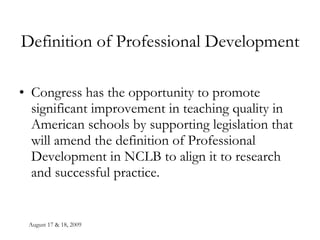 August 17 & 18, 2009 Definition of Professional Development Congress has the opportunity to promote significant improvement in teaching quality in American schools by supporting legislation that will amend the definition of Professional Development in NCLB to align it to research and successful practice. 