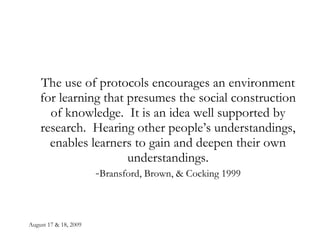 August 17 & 18, 2009 The use of protocols encourages an environment for learning that presumes the social construction of knowledge.  It is an idea well supported by research.  Hearing other people’s understandings, enables learners to gain and deepen their own understandings. - Bransford, Brown, & Cocking 1999 