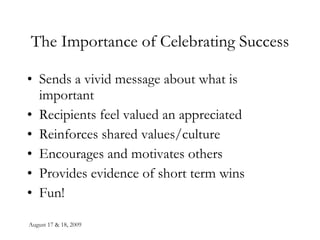 August 17 & 18, 2009 The Importance of Celebrating Success Sends a vivid message about what is important Recipients feel valued an appreciated Reinforces shared values/culture Encourages and motivates others Provides evidence of short term wins Fun! 
