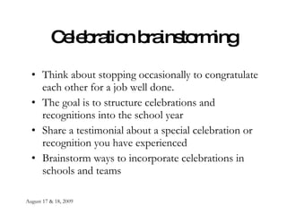 August 17 & 18, 2009 Celebration brainstorming Think about stopping occasionally to congratulate each other for a job well done. The goal is to structure celebrations and recognitions into the school year Share a testimonial about a special celebration or recognition you have experienced Brainstorm ways to incorporate celebrations in schools and teams 