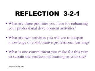 August 17 & 18, 2009 REFLECTION  3-2-1 What are three priorities you have for enhancing your professional development activities? What are two activities you will use to deepen knowledge of collaborative professional learning? What is one commitment you make for this year to sustain the professional learning at your site? 