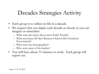 August 17 & 18, 2009 Decades Strategies Activity Each group is to reflect on life in a decade. We request that you depict each decade as closely as you can imagine or remember What were the major discoveries? Fads? Trends? What was home life like? Business? School life? Churches? Government? What were the demographics? Who were some of the leaders? You will have about 15 minutes to work.  Each group will report out. 