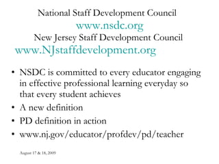 National Staff Development Council  www.nsdc.org New Jersey Staff Development Council  www.NJstaffdevelopment.org   NSDC is committed to every educator engaging in effective professional learning everyday so that every student achieves A new definition PD definition in action www.nj.gov/educator/profdev/pd/teacher 