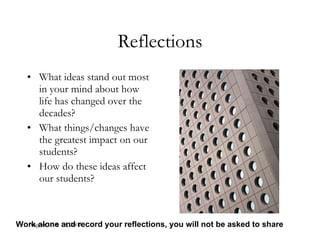 August 17 & 18, 2009 Reflections What ideas stand out most in your mind about how life has changed over the decades? What things/changes have the greatest impact on our students? How do these ideas affect our students? Work alone and record your reflections, you will not be asked to share 