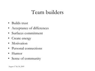August 17 & 18, 2009 Team builders Builds trust Acceptance of differences Surfaces commitment Create energy Motivation Personal connections Humor Sense of community 
