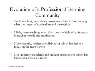 August 17 & 18, 2009 Evolution of a Professional Learning Community Single teachers, individual classrooms which led to teaching what they knew of curriculum and instruction 1980s, team teaching, open classrooms which led to increase in teacher morale and motivation More recently, teacher as collaborator which has led to a focus on the team’s work Most recently, standards and student achievement which has led to educators as learners  