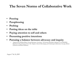 August 17 & 18, 2009 The Seven Norms of Collaborative Work Pausing  Paraphrasing  Probing Putting ideas on the table  Paying attention to self and others Presuming positive intentions  Pursuing a balance between advocacy and inquiry   Adapted from William Baker, Group Dynamics Associates, 720 Grizzly Peak Blvd., Berkeley CA 94708(2004) Reprinted with permission from: The Adaptive School: Developing and Facilitating Collaborative Groups, Robert Garmston and Bruce Wellman,. 