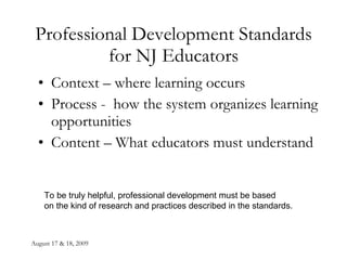 August 17 & 18, 2009 Professional Development Standards for NJ Educators Context – where learning occurs Process -  how the system organizes learning opportunities Content – What educators must understand To be truly helpful, professional development must be based  on the kind of research and practices described in the standards. 