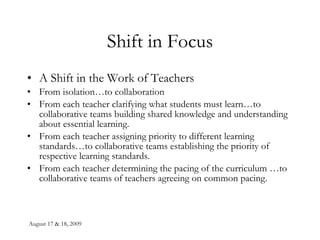 Shift in Focus A Shift in the Work of Teachers From isolation…to collaboration From each teacher clarifying what students must learn…to collaborative teams building shared knowledge and understanding about essential learning. From each teacher assigning priority to different learning standards…to collaborative teams establishing the priority of respective learning standards. From each teacher determining the pacing of the curriculum …to collaborative teams of teachers agreeing on common pacing. 