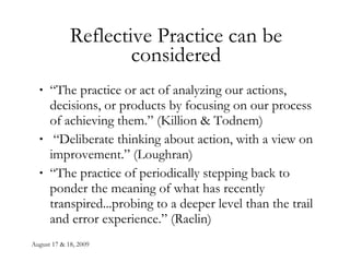 Reflective Practice can be considered “ The practice or act of analyzing our actions, decisions, or products by focusing on our process of achieving them.” (Killion & Todnem) “ Deliberate thinking about action, with a view on improvement.” (Loughran) “ The practice of periodically stepping back to ponder the meaning of what has recently transpired...probing to a deeper level than the trail and error experience.” (Raelin) 