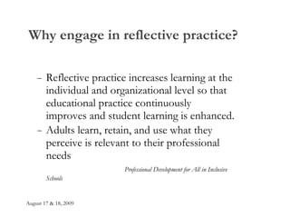 Why engage in reflective practice? Reflective practice increases learning at the individual and organizational level so that educational practice continuously  improves and student learning is enhanced. Adults learn, retain, and use what they perceive is relevant to their professional needs   Professional Development for All in Inclusive Schools 