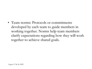 Team norms: Protocols or commitments developed by each team to guide members in working together. Norms help team members clarify expectations regarding how they will work together to achieve shared goals. 
