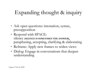 Expanding thought & inquiry Ask open questions: intonation, syntax, presupposition Respond with SPACE: silence  [ SILENCE IS SOMETIMES THE ANSWER] , paraphasing, accepting, clarifying & elaborating Reframe: Apply new frames to widen views Dialog: Engage in conversations that deepen understanding  