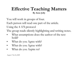 Effective Teaching Matters By Anne Jolly You will work in groups of four. Each person will read one part of the article. Using the 4 A’S protocol The group reads silently highlighting and writing notes. What assumptions does the author of the text hold? What do you Agree with? What do you Agrue with? What do you Aspire to?  