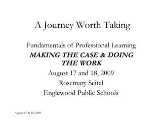 A Journey Worth Taking Fundamentals of Professional Learning MAKING THE CASE & DOING THE WORK August 17 and 18, 2009 Rosemary Seitel Englewood Public Schools 