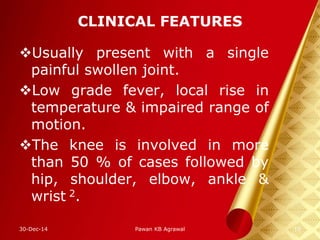 CLINICAL FEATURES
Usually present with a single
painful swollen joint.
Low grade fever, local rise in
temperature & impaired range of
motion.
The knee is involved in more
than 50 % of cases followed by
hip, shoulder, elbow, ankle &
wrist 2.
30-Dec-14 10Pawan KB Agrawal
 