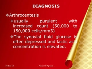 DIAGNOSIS
Arthrocentesis
usually purulent with
increased count (50,000 to
150,000 cells/mm3)
The synovial fluid glucose is
often depressed and lactic acid
concentration is elevated.
30-Dec-14 13Pawan KB Agrawal
 