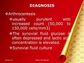 DIAGNOSIS
Arthrocentesis
usually purulent with
increased count (50,000 to
150,000 cells/mm3)
The synovial fluid glucose is
often depressed and lactic acid
concentration is elevated.
Synovial fluid culture
30-Dec-14 14Pawan KB Agrawal
 