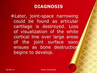DIAGNOSIS
Later, joint-space narrowing
could be found as articular
cartilage is destroyed. Loss
of visualization of the white
cortical line over large areas
of the joint surface soon
ensues as bone destruction
begins to develop.
30-Dec-14 18Pawan KB Agrawal
 