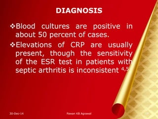 DIAGNOSIS
Blood cultures are positive in
about 50 percent of cases.
Elevations of CRP are usually
present, though the sensitivity
of the ESR test in patients with
septic arthritis is inconsistent 4,5.
30-Dec-14 19Pawan KB Agrawal
 