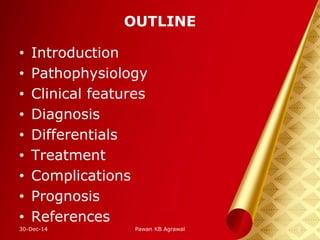 OUTLINE
• Introduction
• Pathophysiology
• Clinical features
• Diagnosis
• Differentials
• Treatment
• Complications
• Prognosis
• References
30-Dec-14 2Pawan KB Agrawal
 