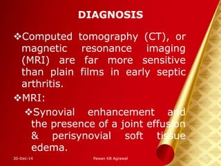 DIAGNOSIS
Computed tomography (CT), or
magnetic resonance imaging
(MRI) are far more sensitive
than plain films in early septic
arthritis.
MRI:
Synovial enhancement and
the presence of a joint effusion
& perisynovial soft tissue
edema.
30-Dec-14 20Pawan KB Agrawal
 