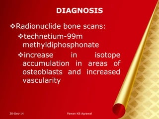 DIAGNOSIS
Radionuclide bone scans:
technetium-99m
methyldiphosphonate
increase in isotope
accumulation in areas of
osteoblasts and increased
vascularity
30-Dec-14 21Pawan KB Agrawal
 