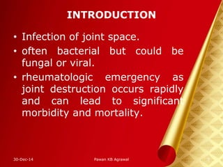 INTRODUCTION
• Infection of joint space.
• often bacterial but could be
fungal or viral.
• rheumatologic emergency as
joint destruction occurs rapidly
and can lead to significant
morbidity and mortality.
30-Dec-14 3Pawan KB Agrawal
 