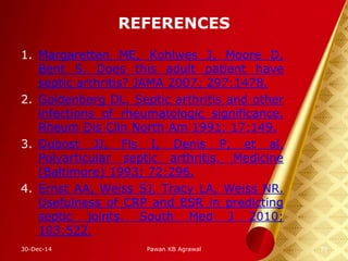 REFERENCES
1. Margaretten ME, Kohlwes J, Moore D,
Bent S. Does this adult patient have
septic arthritis? JAMA 2007; 297:1478.
2. Goldenberg DL. Septic arthritis and other
infections of rheumatologic significance.
Rheum Dis Clin North Am 1991; 17:149.
3. Dubost JJ, Fis I, Denis P, et al.
Polyarticular septic arthritis. Medicine
(Baltimore) 1993; 72:296.
4. Ernst AA, Weiss SJ, Tracy LA, Weiss NR.
Usefulness of CRP and ESR in predicting
septic joints. South Med J 2010;
103:522.
30-Dec-14 39Pawan KB Agrawal
 