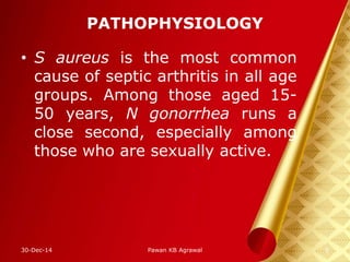 PATHOPHYSIOLOGY
• S aureus is the most common
cause of septic arthritis in all age
groups. Among those aged 15-
50 years, N gonorrhea runs a
close second, especially among
those who are sexually active.
30-Dec-14 6Pawan KB Agrawal
 