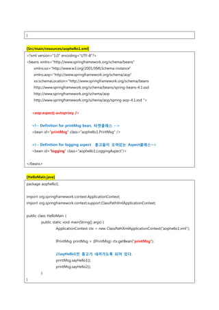 }
[Src/main/resources/aophello1.xml]
<?xml version="1.0" encoding="UTF-8"?>
<beans xmlns="http://www.springframework.org/schema/beans"
xmlns:xsi="http://www.w3.org/2001/XMLSchema-instance"
xmlns:aop="http://www.springframework.org/schema/aop"
xsi:schemaLocation="http://www.springframework.org/schema/beans
http://www.springframework.org/schema/beans/spring-beans-4.1.xsd
http://www.springframework.org/schema/aop
http://www.springframework.org/schema/aop/spring-aop-4.1.xsd ">
<aop:aspectj-autoproxy />
<!-- Definition for printMsg bean, 타겟클래스 -->
<bean id="printMsg" class="aophello1.PrintMsg" />
<!-- Definition for logging aspect 충고들이 오여있는 Aspect클래스-->
<bean id="logging" class="aophello1.LoggingAspect"/>
</beans>
[HelloMain.java]
package aophello1;
import org.springframework.context.ApplicationContext;
import org.springframework.context.support.ClassPathXmlApplicationContext;
public class HelloMain {
public static void main(String[] args) {
ApplicationContext ctx = new ClassPathXmlApplicationContext("aophello1.xml");
IPrintMsg printMsg = (IPrintMsg) ctx.getBean("printMsg");
//sayHello1만 충고가 내려가도록 되어 있다.
printMsg.sayHello1();
printMsg.sayHello2();
}
}
 