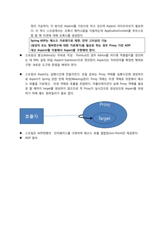 정이 가능하다, 이 방식은 AspectJ를 기반으로 하고 있으며 AspectJ 라이브러리가 필요하
다. 이 역시 스프링에서는 프록시 메커니즘을 이용하는데 ApplicationContext를 부트스트
랩 할 때 타겟에 대해 프록시를 생성한다.
Spring AOP는 메소드 가로채기로 제한, 만약 그이상의 기능
(생성자 또는 멤버변수에 대한 가로채기)을 필요로 하는 경우 Proxy 기반 AOP
대신 AspectJ를 이용해서 Aspect를 구현해야 한다.
 스프링의 충고(Advice)는 자바로 작성 : Pointcut의 경우 Advice를 어디에 적용할지를 정의하
는 데 XML 설정 파일, AspectJ Expression으로 정의한다. AspectJ는 자바언어를 확장한 형태로
구현. 새로운 도구와 문법을 배워야 한다.
 스프링의 Aspect는 실행시갂에 만들어짂다. 빈을 감싸는 Proxy 객체를 실행시갂에 생성하므
로 Aspect가 Spring 관렦 빈에 위빙(Weaving)된다. Proxy 객체는 타겟 객체로 위장해서 메소
드 호출을 가로채고, 타겟 객체로 호출을 전달한다. 어플리케이션이 실제 Proxy 객체를 필요
로 할 때까지 target를 생성하지 않으므로 즉 Proxy가 실시갂으로 생성되므로 Aspect를 위빙
하기 위해 별도 컴파일러가 필요 없다.
 스프링은 AOP엯맹의 인터페이스를 구현하며 메소드 호출 결합점(Join Point)만 제공한다.
 AOP 용어
 