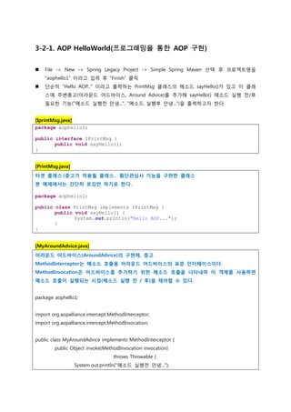 3-2-1. AOP HelloWorld(프로그래밍을 통한 AOP 구현)
 File -> New -> Spring Legacy Project -> Simple Spring Maven 선택 후 프로젝트명을
“aophello1” 이라고 입력 후 “Finish” 클릭
 단순히 "Hello AOP..." 이라고 출력하는 PrintMsg 클래스의 메소드 sayHello()가 있고 이 클래
스에 주변충고(어라운드 어드바이스, Around Advice)를 추가해 sayHello() 메소드 실행 전/후
필요한 기능("메소드 실행전 안녕...", "메소드 실행후 안녕...")을 출력하고자 한다.
[IprintMsg.java]
package aophello1;
public interface IPrintMsg {
public void sayHello();
}
[PrintMsg.java]
타겟 클래스(충고가 적용될 클래스, 횡단관심사 기능을 구햔한 클래스
본 예제에서는 간단히 로깅만 하기로 한다.
package aophello1;
public class PrintMsg implements IPrintMsg {
public void sayHello() {
System.out.println("Hello AOP...");
}
}
[MyAroundAdvice.java]
어라운드 어드바이스(AroundAdvice)의 구현체, 충고
MethodInterceptor는 메소드 호출용 어라운드 어드바이스의 표준 인터페이스이다.
MethodInvocation은 어드바이스를 추가하기 위한 메소드 호출을 나타내며 이 객체를 사용하면
메소드 호출이 실행되는 시점(메소드 실행 전 / 후)을 제어할 수 있다.
package aophello1;
import org.aopalliance.intercept.MethodInterceptor;
import org.aopalliance.intercept.MethodInvocation;
public class MyAroundAdvice implements MethodInterceptor {
public Object invoke(MethodInvocation invocation)
throws Throwable {
System.out.println("메소드 실행전 안녕...");
 