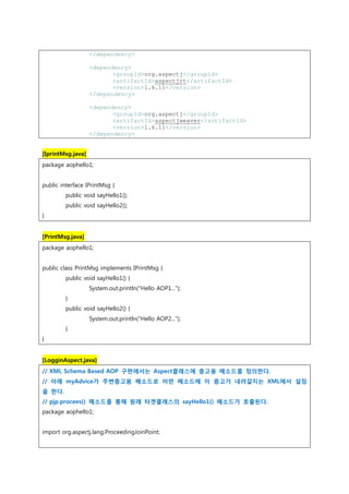 </dependency>
<dependency>
<groupId>org.aspectj</groupId>
<artifactId>aspectjrt</artifactId>
<version>1.6.11</version>
</dependency>
<dependency>
<groupId>org.aspectj</groupId>
<artifactId>aspectjweaver</artifactId>
<version>1.6.11</version>
</dependency>
[IprintMsg.java]
package aophello1;
public interface IPrintMsg {
public void sayHello1();
public void sayHello2();
}
[PrintMsg.java]
package aophello1;
public class PrintMsg implements IPrintMsg {
public void sayHello1() {
System.out.println("Hello AOP1...");
}
public void sayHello2() {
System.out.println("Hello AOP2...");
}
}
[LogginAspect.java]
// XML Schema Based AOP 구현에서는 Aspect클래스에 충고용 메소드를 정의한다.
// 아래 myAdvice가 주변충고용 메소드로 어떤 메소드에 이 충고가 내려갈지는 XML에서 설정
을 한다.
// pjp.procees() 메소드를 통해 원래 타겟클래스의 sayHello1() 메소드가 호출된다.
package aophello1;
import org.aspectj.lang.ProceedingJoinPoint;
 