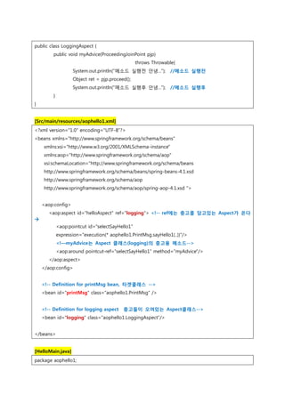 public class LoggingAspect {
public void myAdvice(ProceedingJoinPoint pjp)
throws Throwable{
System.out.println("메소드 실행전 안녕..."); //메소드 실행전
Object ret = pjp.proceed();
System.out.println("메소드 실행후 안녕..."); //메소드 실행후
}
}
[Src/main/resources/aophello1.xml]
<?xml version="1.0" encoding="UTF-8"?>
<beans xmlns="http://www.springframework.org/schema/beans"
xmlns:xsi="http://www.w3.org/2001/XMLSchema-instance"
xmlns:aop="http://www.springframework.org/schema/aop"
xsi:schemaLocation="http://www.springframework.org/schema/beans
http://www.springframework.org/schema/beans/spring-beans-4.1.xsd
http://www.springframework.org/schema/aop
http://www.springframework.org/schema/aop/spring-aop-4.1.xsd ">
<aop:config>
<aop:aspect id="helloAspect" ref="logging"> <!-- ref에는 충고를 담고있는 Aspect가 온다

<aop:pointcut id="selectSayHello1"
expression="execution(* aophello1.PrintMsg.sayHello1(..))"/>
<!—myAdvice는 Aspect 클래스(logging)의 충고용 메소드-->
<aop:around pointcut-ref="selectSayHello1" method="myAdvice"/>
</aop:aspect>
</aop:config>
<!-- Definition for printMsg bean, 타겟클래스 -->
<bean id="printMsg" class="aophello1.PrintMsg" />
<!-- Definition for logging aspect 충고들이 오여있는 Aspect클래스-->
<bean id="logging" class="aophello1.LoggingAspect"/>
</beans>
[HelloMain.java]
package aophello1;
 