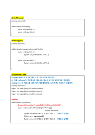 [IprintMsg.java]
package aophello1;
public interface IPrintMsg {
public void sayHello1();
public void sayHello2();
}
[PrintMsg.java]
package aophello1;
public class PrintMsg implements IPrintMsg {
public void sayHello1() {
System.out.println("Hello AOP1...");
}
public void sayHello2() {
System.out.println("Hello AOP2...");
}
}
[LogginAspect.java]
// Aspect클래스로 충고용 메소드 및 포인트컷을 정의한다.
// 아래 myAdvice가 주변충고용 메소드로 메소드 상단에 포인트컷을 정의했다.
// pjp.procees() 메소드를 통해 원래 타겟클래스의 sayHello1() 메소드가 호출된다.
package aophello1;
import org.aspectj.lang.ProceedingJoinPoint;
import org.aspectj.lang.annotation.Around;
import org.aspectj.lang.annotation.Aspect;
@Aspect
public class LoggingAspect {
@Around("execution(* aophello1.PrintMsg.sayHello1())")
public void myAdvice(ProceedingJoinPoint pjp)
throws Throwable{
System.out.println("메소드 실행전 안녕..."); //메소드 실행전
Object ret = pjp.proceed();
System.out.println("메소드 실행후 안녕..."); //메소드 실행후
}
 