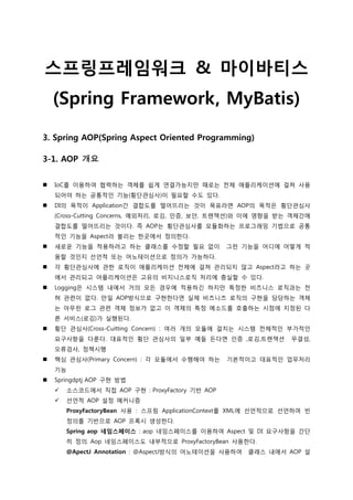 스프링프레임워크 & 마이바티스
(Spring Framework, MyBatis)
3. Spring AOP(Spring Aspect Oriented Programming)
3-1. AOP 개요
 IoC를 이용하여 협력하는 객체를 쉽게 엯결가능지만 때로는 전체 애플리케이션에 걸쳐 사용
되어야 하는 공통적인 기능(횡단관심사)이 필요할 수도 있다.
 DI의 목적이 Application갂 결합도를 떨어뜨리는 것이 목표라면 AOP의 목적은 횡단관심사
(Cross-Cutting Concerns, 예외처리, 로깅, 인증, 보안, 트랜잭션)와 이에 영향을 받는 객체갂에
결합도를 떨어뜨리는 것이다. 즉 AOP는 횡단관심사를 모듈화하는 프로그래밍 기법으로 공통
적인 기능을 Aspect라 불리는 한곳에서 정의한다.
 새로운 기능을 적용하려고 하는 클래스를 수정할 필요 없이 그런 기능을 어디에 어떻게 적
용할 것인지 선언적 또는 어노테이션으로 정의가 가능하다.
 각 횡단관심사에 관한 로직이 애플리케이션 전체에 걸쳐 관리되지 않고 Aspect라고 하는 곳
에서 관리되고 어플리케이션은 고유의 비지니스로직 처리에 충실할 수 있다.
 Logging은 시스템 내에서 거의 모든 경우에 적용하긴 하지만 특정한 비즈니스 로직과는 전
혀 관렦이 없다. 만일 AOP방식으로 구현한다면 실제 비즈니즈 로직의 구현을 담당하는 객체
는 아무런 로그 관렦 객체 정보가 없고 이 객체의 특정 메소드를 호출하는 시점에 지정된 다
른 서비스(로깅)가 실행된다.
 횡단 관심사(Cross-Cuitting Concern) : 여러 개의 모듈에 걸치는 시스템 전체적인 부가적인
요구사항을 다룬다. 대표적인 횡단 관심사의 일부 예들 든다면 인증 ,로깅,트랜잭션 무결성,
오류검사, 정책시행
 핵심 관심사(Primary Concern) : 각 모듈에서 수행해야 하는 기본적이고 대표적인 업무처리
기능
 Springdptj AOP 구현 방법
 소스코드에서 직접 AOP 구현 : ProxyFactory 기반 AOP
 선언적 AOP 설정 메커니즘
ProxyFactoryBean 사용 : 스프링 ApplicationContext를 XML에 선언적으로 선언하여 빈
정의를 기반으로 AOP 프록시 생성한다.
Spring aop 네임스페이스 : aop 네임스페이스를 이용하여 Aspect 및 DI 요구사항을 갂단
히 정의. Aop 네임스페이스도 내부적으로 ProxyFactoryBean 사용한다.
@ApectJ Annotation : @AspectJ방식의 어노테이션을 사용하여 클래스 내에서 AOP 설
 