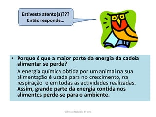 • Porque é que a maior parte da energia da cadeia
alimentar se perde?
A energia química obtida por um animal na sua
alimentação é usada para no crescimento, na
respiração e em todas as actividades realizadas.
Assim, grande parte da energia contida nos
alimentos perde-se para o ambiente.
Ciências Naturais 8º ano
Estiveste atento(a)???
Então responde…
 