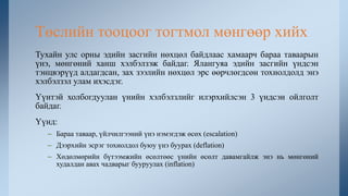 Тухайн улс орны эдийн засгийн нөхцөл байдлаас хамаарч бараа таваарын
үнэ, мөнгөний ханш хэлбэлзэж байдаг. Ялангуяа эдийн засгийн үндсэн
тэнцвэрүүд алдагдсан, зах зээлийн нөхцөл эрс өөрчлөгдсөн тохиолдолд энэ
хэлбэлзэл улам ихэсдэг.
Үүнтэй холбогдуулан үнийн хэлбэлзлийг илэрхийлсэн 3 үндсэн ойлголт
байдаг.
Үүнд:
– Бараа таваар, үйлчилгээний үнэ нэмэгдэж өсөх (escalation)
– Дээрхийн эсрэг тохиолдол буюу үнэ буурах (deflation)
– Хөдөлмөрийн бүтээмжийн өсөлтөөс үнийн өсөлт давамгайлж энэ нь мөнгөний
худалдан авах чадварыг бууруулах (inflation)
Төслийн тооцоог тогтмол мөнгөөр хийх
 