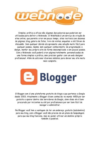 Simples, prático e eficaz são algumas das palavras que poderiam ser
utilizadas para definir o Webnode. O WebNode é um serviço de criação de
sites online, que permite criar em pouco tempo, sites incríveis com dezenas
de páginas, blog, galeria de fotos, livro de visitas, enquetes e até fórum de
discussão. Sem qualquer dúvida ele apresenta uma solução muito fácil para
qualquer pessoa, mesmo sem qualquer conhecimento de programação e
design, montar seu próprio site de forma descomplicada e em poucos passos.
Com o Webnode você poderá criar páginas totalmente personalizadas de
uma forma simples e prática, sem precisar gastar com um web designer
profissional. Além de adicionar diversos módulos para deixar seu site muito
mais completo.
O Blogger.com é uma plataforma gratuita de blogs e que pertence a Google
desde 2003. Atualmente o Blogger é bem conhecido no mundo WEB por ser
gratuito e operar dentro dos servidores da Google, alem disso ele é bem
procurado por iniciantes ou até por profissionais por ser bem fácil de
navegar e administrar.
No Blogger você tem a vantagem de ter um endereço gratuito (subdomínio)
para seu blog, com o Blogger você não precisa de um plano de hospedagem
para que seu blog funcione, mas se quiser utilizar um domínio próprio
também é possível.
 