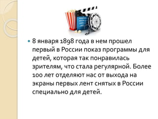  8 января 1898 года в нем прошел
первый в России показ программы для
детей, которая так понравилась
зрителям, что стала регулярной. Более
100 лет отделяют нас от выхода на
экраны первых лент снятых в России
специально для детей.
 
