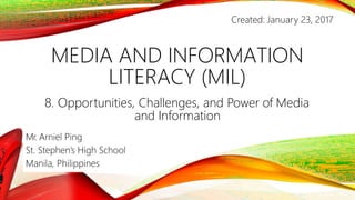 MEDIA AND INFORMATION
LITERACY (MIL)
8. Opportunities, Challenges, and Power of Media
and Information
Mr. Arniel Ping
St. Stephen’s High School
Manila, Philippines
Created: January 23, 2017
 